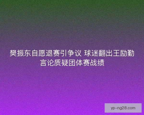 樊振东自愿退赛引争议 球迷翻出王励勤言论质疑团体赛战绩