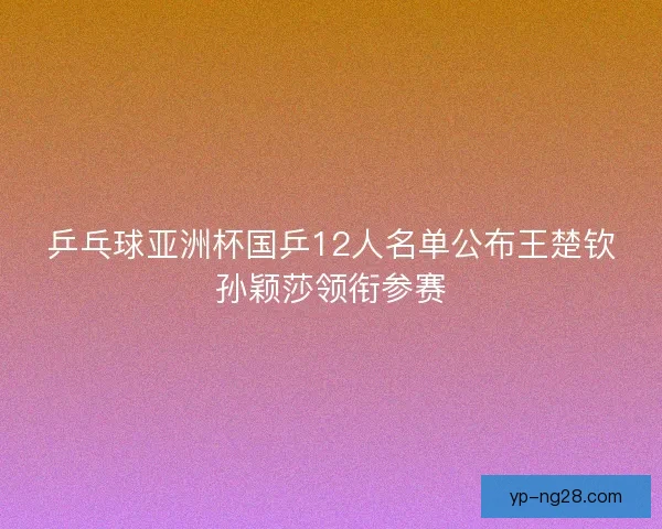 乒乓球亚洲杯国乒12人名单公布王楚钦孙颖莎领衔参赛